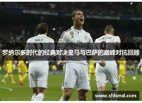 罗纳尔多时代的经典对决皇马与巴萨的巅峰对抗回顾