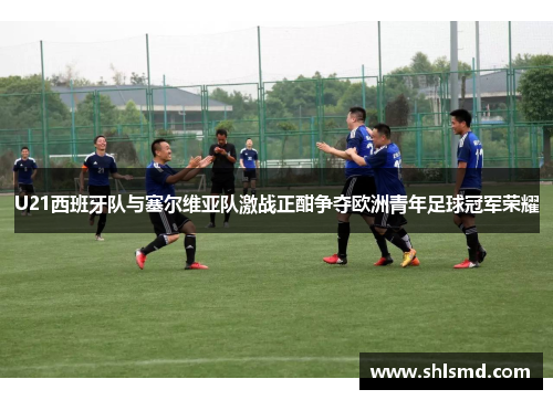 U21西班牙队与塞尔维亚队激战正酣争夺欧洲青年足球冠军荣耀
