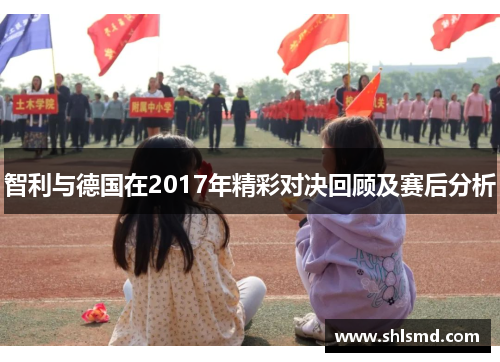 智利与德国在2017年精彩对决回顾及赛后分析