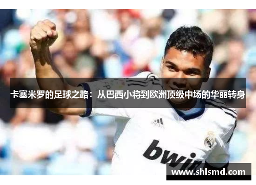 卡塞米罗的足球之路：从巴西小将到欧洲顶级中场的华丽转身
