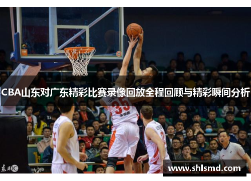 CBA山东对广东精彩比赛录像回放全程回顾与精彩瞬间分析