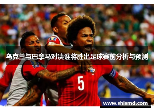乌克兰与巴拿马对决谁将胜出足球赛前分析与预测