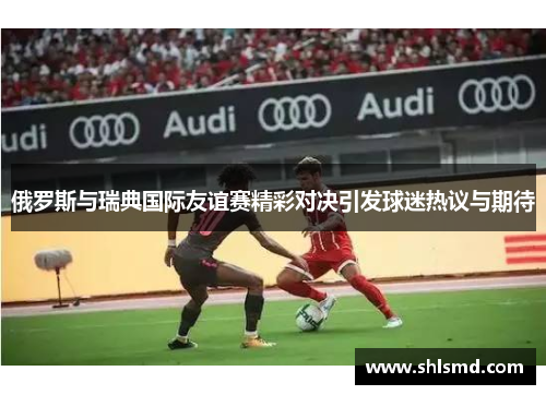 俄罗斯与瑞典国际友谊赛精彩对决引发球迷热议与期待