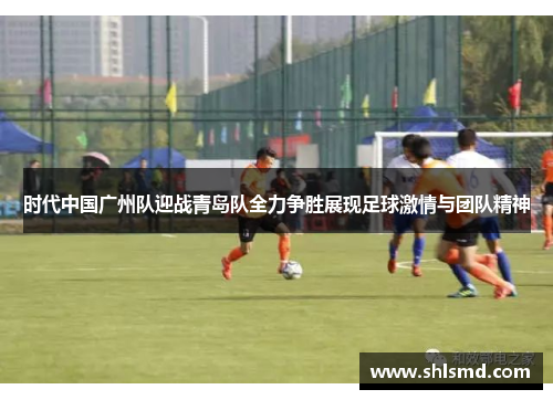时代中国广州队迎战青岛队全力争胜展现足球激情与团队精神