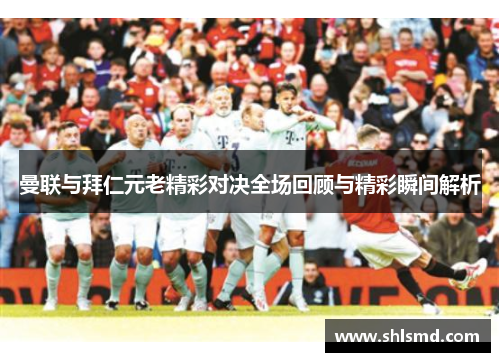曼联与拜仁元老精彩对决全场回顾与精彩瞬间解析