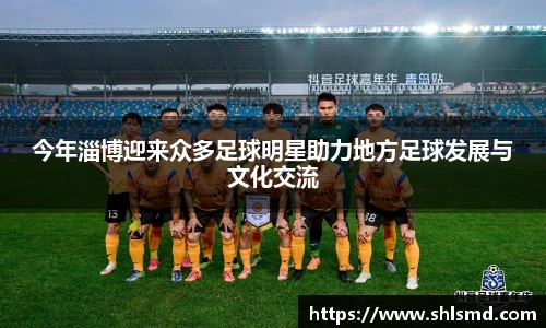 今年淄博迎来众多足球明星助力地方足球发展与文化交流